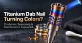Titanium Dab Nail Turning Colors? Oxidation, Seasoning & Maintenance Explained